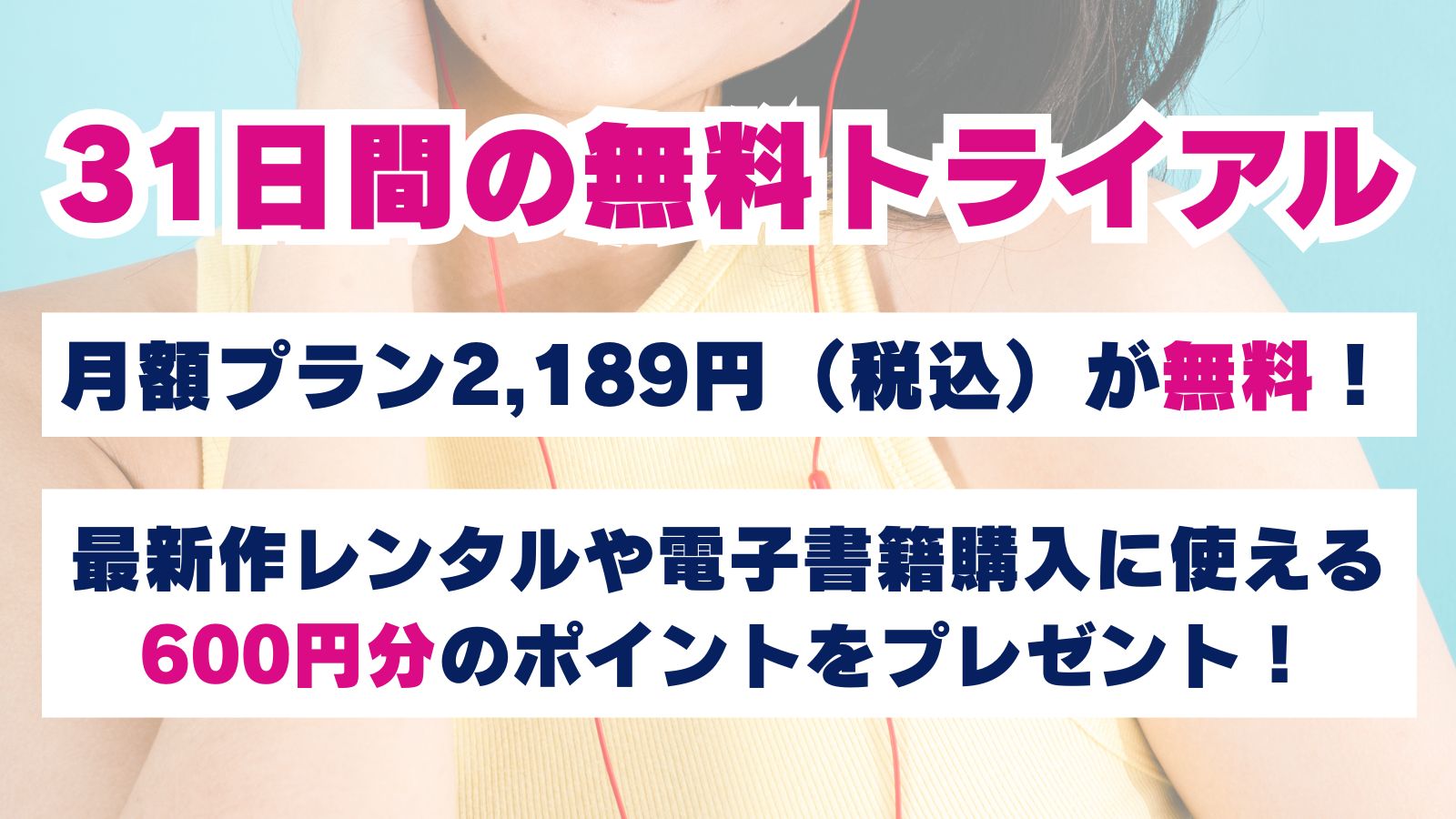 31日間の無料トライアルでは月額プラン2,189円(税込)が無料!最新作レンタルや電子書籍購入に使える600円分のポイントをプレゼント!
